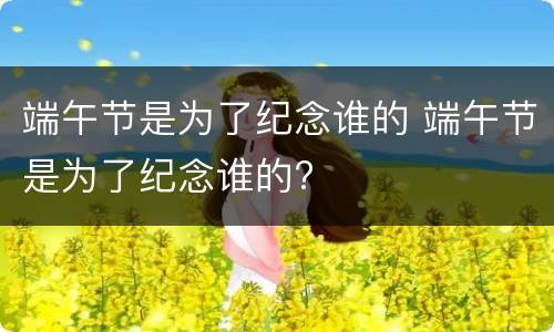 端午节是为了纪念谁的 端午节是为了纪念谁的?