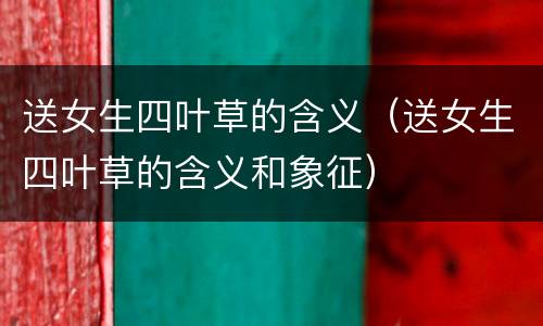 送女生四叶草的含义（送女生四叶草的含义和象征）