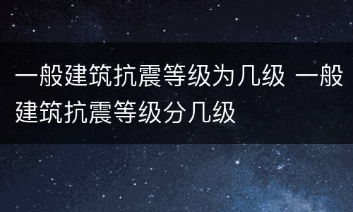 一般建筑抗震等级为几级 一般建筑抗震等级分几级