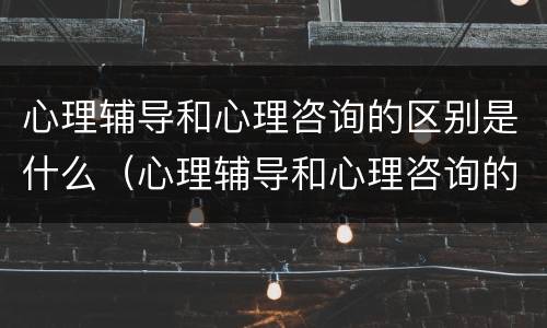 心理辅导和心理咨询的区别是什么（心理辅导和心理咨询的区别是什么意思）