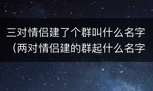 三对情侣建了个群叫什么名字（两对情侣建的群起什么名字）