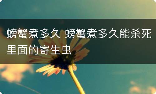 螃蟹煮多久 螃蟹煮多久能杀死里面的寄生虫