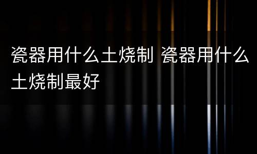 瓷器用什么土烧制 瓷器用什么土烧制最好