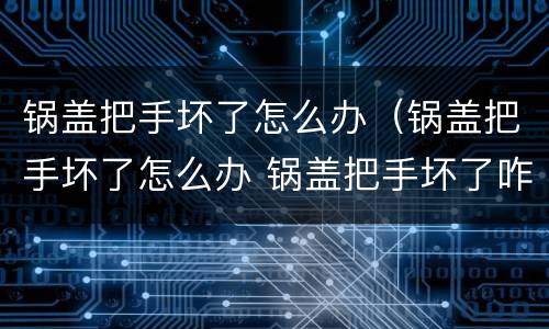 锅盖把手坏了怎么办（锅盖把手坏了怎么办 锅盖把手坏了咋办）