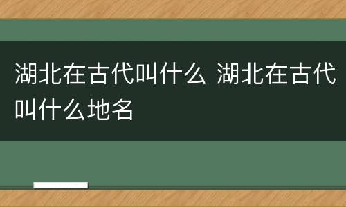 湖北在古代叫什么 湖北在古代叫什么地名