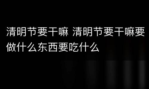 清明节要干嘛 清明节要干嘛要做什么东西要吃什么