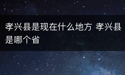 孝兴县是现在什么地方 孝兴县是哪个省