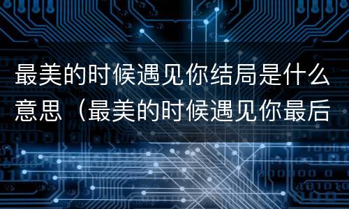 最美的时候遇见你结局是什么意思（最美的时候遇见你最后两人见面了吗）