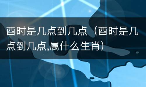 酉时是几点到几点（酉时是几点到几点,属什么生肖）