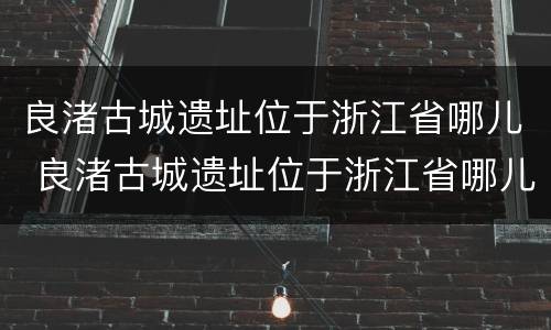良渚古城遗址位于浙江省哪儿 良渚古城遗址位于浙江省哪儿啊