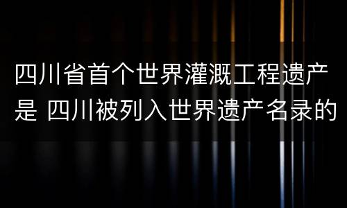 四川省首个世界灌溉工程遗产是 四川被列入世界遗产名录的水利工程