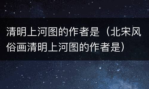 清明上河图的作者是（北宋风俗画清明上河图的作者是）