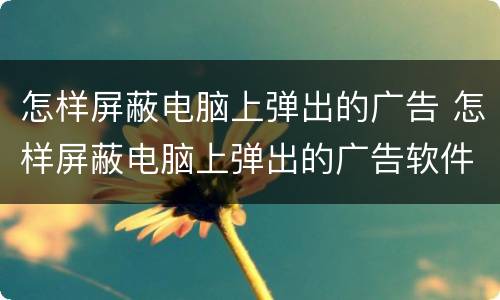 怎样屏蔽电脑上弹出的广告 怎样屏蔽电脑上弹出的广告软件