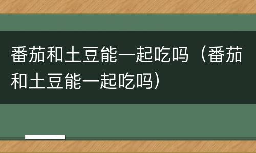 番茄和土豆能一起吃吗（番茄和土豆能一起吃吗）