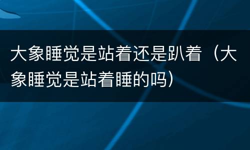 大象睡觉是站着还是趴着（大象睡觉是站着睡的吗）