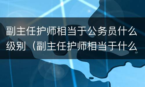 副主任护师相当于公务员什么级别（副主任护师相当于什么职称）