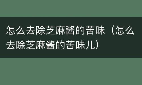 怎么去除芝麻酱的苦味（怎么去除芝麻酱的苦味儿）