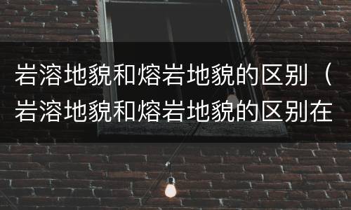 岩溶地貌和熔岩地貌的区别（岩溶地貌和熔岩地貌的区别在哪）