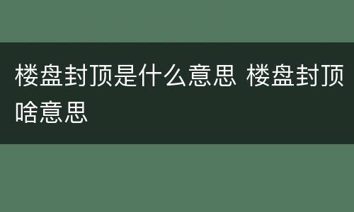 楼盘封顶是什么意思 楼盘封顶啥意思