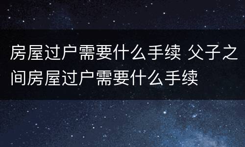 房屋过户需要什么手续 父子之间房屋过户需要什么手续
