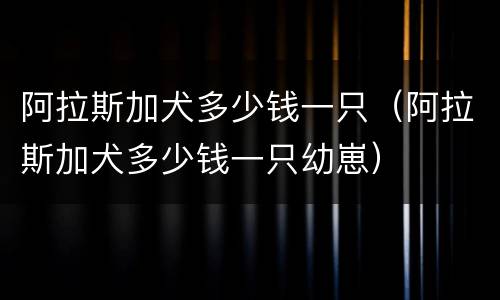 阿拉斯加犬多少钱一只（阿拉斯加犬多少钱一只幼崽）
