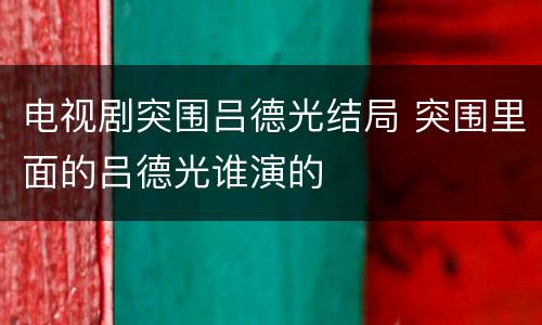 电视剧突围吕德光结局 突围里面的吕德光谁演的