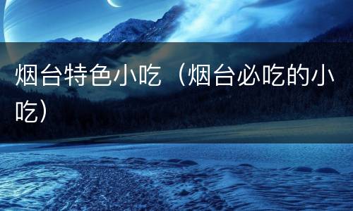 烟台特色小吃（烟台必吃的小吃）