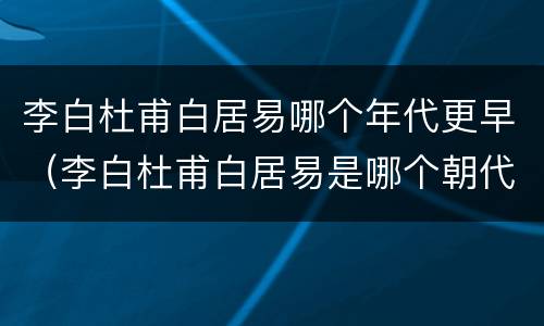 李白杜甫白居易哪个年代更早（李白杜甫白居易是哪个朝代的）