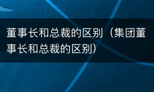 董事长和总裁的区别（集团董事长和总裁的区别）