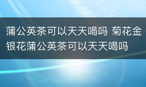 蒲公英茶可以天天喝吗 菊花金银花蒲公英茶可以天天喝吗