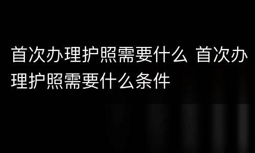 首次办理护照需要什么 首次办理护照需要什么条件