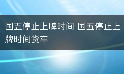国五停止上牌时间 国五停止上牌时间货车