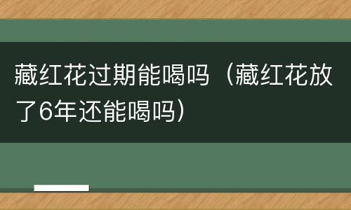 藏红花过期能喝吗（藏红花放了6年还能喝吗）
