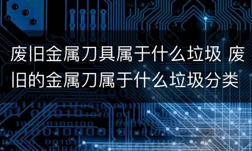 废旧金属刀具属于什么垃圾 废旧的金属刀属于什么垃圾分类