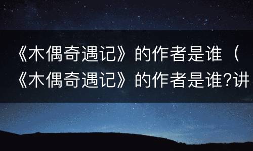 《木偶奇遇记》的作者是谁（《木偶奇遇记》的作者是谁?讲的是什么?）