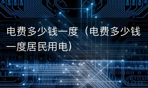 电费多少钱一度（电费多少钱一度居民用电）