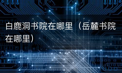 白鹿洞书院在哪里（岳麓书院在哪里）
