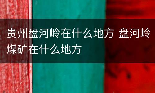 贵州盘河岭在什么地方 盘河岭煤矿在什么地方