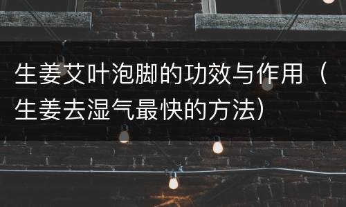 生姜艾叶泡脚的功效与作用（生姜去湿气最快的方法）