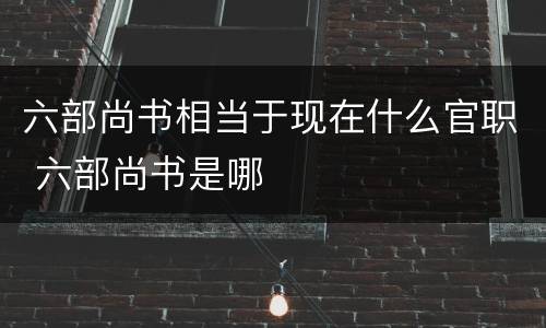 六部尚书相当于现在什么官职 六部尚书是哪