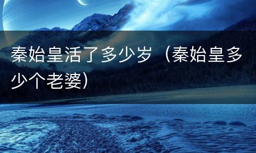 秦始皇活了多少岁（秦始皇多少个老婆）