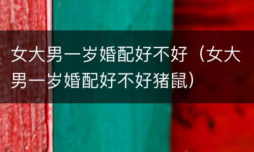 女大男一岁婚配好不好（女大男一岁婚配好不好猪鼠）