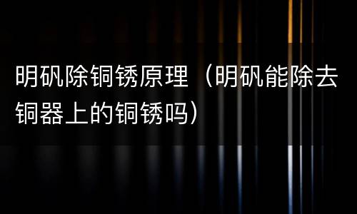 明矾除铜锈原理（明矾能除去铜器上的铜锈吗）