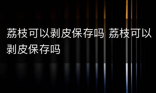 荔枝可以剥皮保存吗 荔枝可以剥皮保存吗