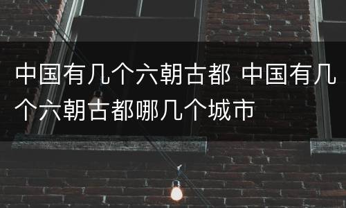 中国有几个六朝古都 中国有几个六朝古都哪几个城市