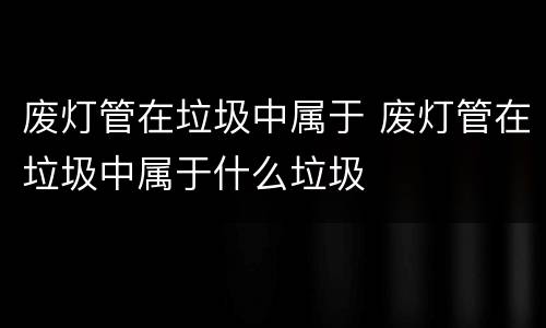 废灯管在垃圾中属于 废灯管在垃圾中属于什么垃圾