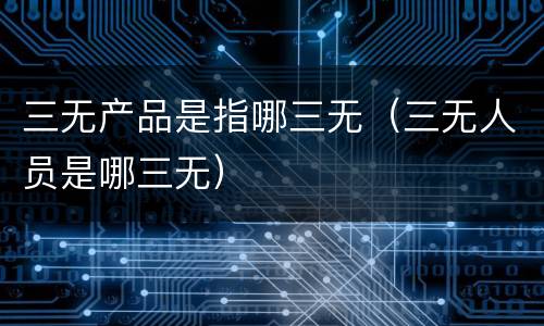 三无产品是指哪三无（三无人员是哪三无）