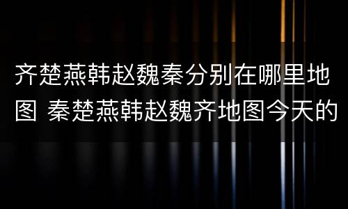 齐楚燕韩赵魏秦分别在哪里地图 秦楚燕韩赵魏齐地图今天的位置