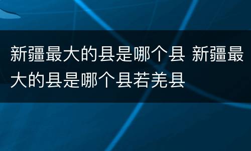 新疆最大的县是哪个县 新疆最大的县是哪个县若羌县