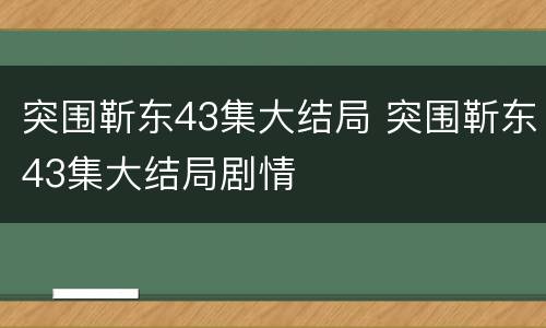 突围靳东43集大结局 突围靳东43集大结局剧情